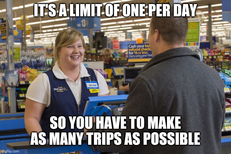 Walmart Checkout Lady | IT'S A LIMIT OF ONE PER DAY SO YOU HAVE TO MAKE AS MANY TRIPS AS POSSIBLE | image tagged in walmart checkout lady | made w/ Imgflip meme maker