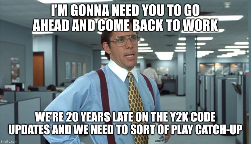 Office Space Bill Lumbergh | I’M GONNA NEED YOU TO GO AHEAD AND COME BACK TO WORK; WE’RE 20 YEARS LATE ON THE Y2K CODE UPDATES AND WE NEED TO SORT OF PLAY CATCH-UP | image tagged in office space bill lumbergh | made w/ Imgflip meme maker