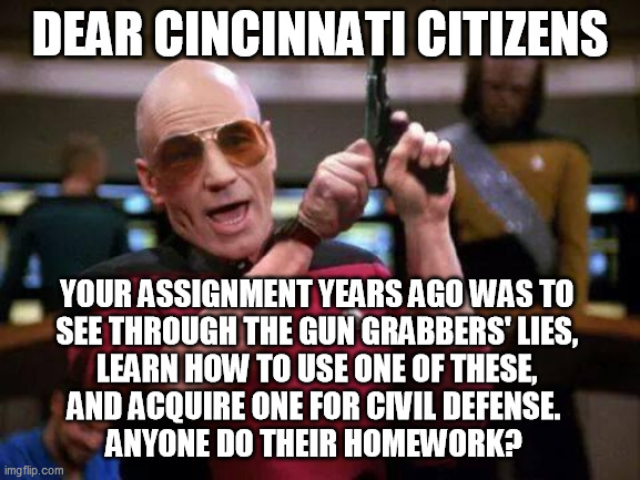 gangsta picard | DEAR CINCINNATI CITIZENS YOUR ASSIGNMENT YEARS AGO WAS TO 
SEE THROUGH THE GUN GRABBERS' LIES, 
LEARN HOW TO USE ONE OF THESE, 
AND ACQUIRE  | image tagged in gangsta picard | made w/ Imgflip meme maker