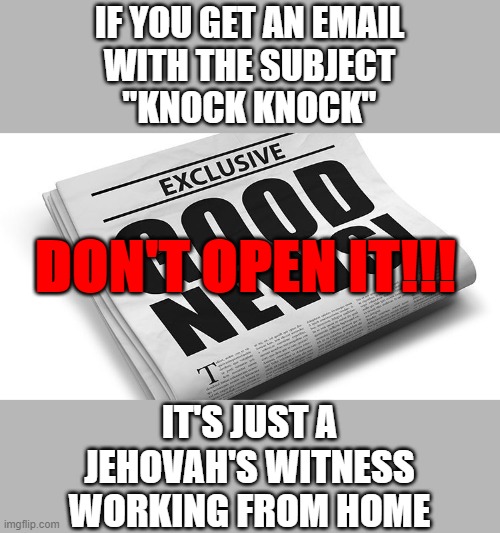 Good News | IF YOU GET AN EMAIL
WITH THE SUBJECT
"KNOCK KNOCK"; DON'T OPEN IT!!! IT'S JUST A
JEHOVAH'S WITNESS
WORKING FROM HOME | image tagged in good news | made w/ Imgflip meme maker