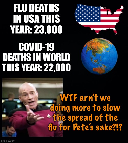 The numbers suggest shutting down the country for this was more harmful than the virus itself.  Just sayin... | FLU DEATHS IN USA THIS YEAR: 23,000; COVID-19 DEATHS IN WORLD THIS YEAR: 22,000; WTF arn’t we doing more to slow the spread of the flu for Pete’s sake?!? | image tagged in black background,maga,covid-19 | made w/ Imgflip meme maker