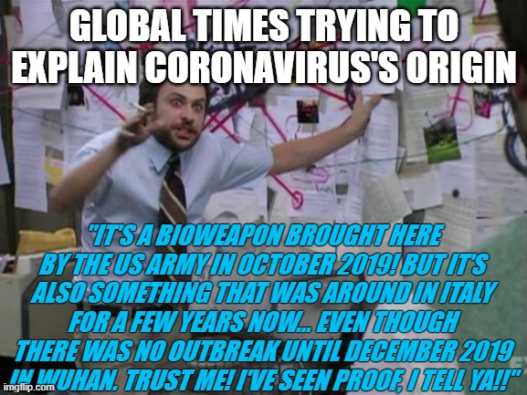 Charlie Day | GLOBAL TIMES TRYING TO EXPLAIN CORONAVIRUS'S ORIGIN; "IT'S A BIOWEAPON BROUGHT HERE BY THE US ARMY IN OCTOBER 2019! BUT IT'S ALSO SOMETHING THAT WAS AROUND IN ITALY FOR A FEW YEARS NOW... EVEN THOUGH THERE WAS NO OUTBREAK UNTIL DECEMBER 2019 IN WUHAN. TRUST ME! I'VE SEEN PROOF, I TELL YA!!" | image tagged in charlie day | made w/ Imgflip meme maker