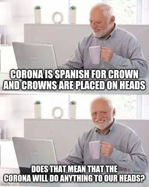 Hide the Pain Harold Meme | CORONA IS SPANISH FOR CROWN AND CROWNS ARE PLACED ON HEADS; DOES THAT MEAN THAT THE CORONA WILL DO ANYTHING TO OUR HEADS? | image tagged in memes,hide the pain harold | made w/ Imgflip meme maker