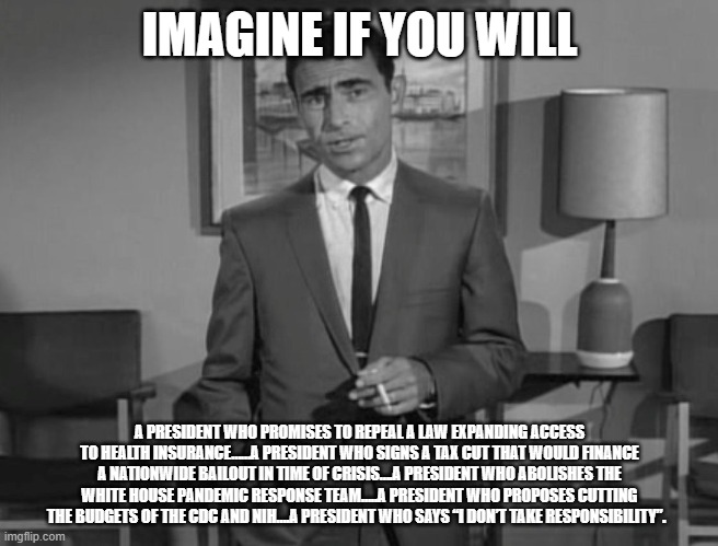 Rod Serling: Imagine If You Will | IMAGINE IF YOU WILL; A PRESIDENT WHO PROMISES TO REPEAL A LAW EXPANDING ACCESS TO HEALTH INSURANCE……A PRESIDENT WHO SIGNS A TAX CUT THAT WOULD FINANCE A NATIONWIDE BAILOUT IN TIME OF CRISIS….A PRESIDENT WHO ABOLISHES THE WHITE HOUSE PANDEMIC RESPONSE TEAM…..A PRESIDENT WHO PROPOSES CUTTING THE BUDGETS OF THE CDC AND NIH….A PRESIDENT WHO SAYS “I DON’T TAKE RESPONSIBILITY”. | image tagged in rod serling imagine if you will | made w/ Imgflip meme maker