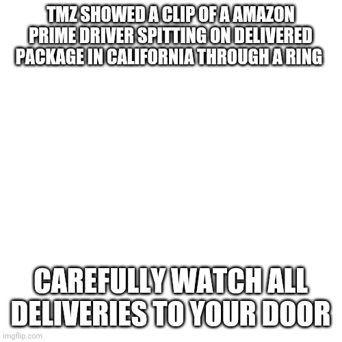 Blank Transparent Square | TMZ SHOWED A CLIP OF A AMAZON PRIME DRIVER SPITTING ON DELIVERED PACKAGE IN CALIFORNIA THROUGH A RING; CAREFULLY WATCH ALL DELIVERIES TO YOUR DOOR | image tagged in memes,blank transparent square | made w/ Imgflip meme maker