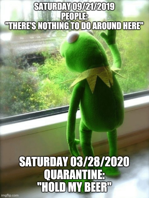Sad Kermit | SATURDAY 09/21/2019
PEOPLE:
"THERE'S NOTHING TO DO AROUND HERE"; SATURDAY 03/28/2020
QUARANTINE:
"HOLD MY BEER" | image tagged in sad kermit | made w/ Imgflip meme maker