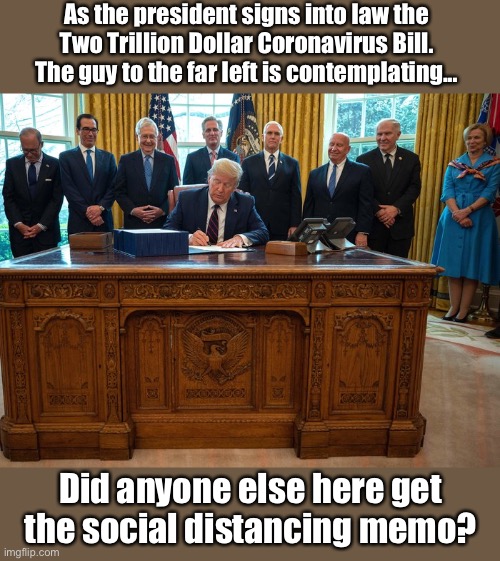 2 Trillion virus social distancing | As the president signs into law the Two Trillion Dollar Coronavirus Bill.
The guy to the far left is contemplating... Did anyone else here get the social distancing memo? | image tagged in 2 trillion virus social distancing | made w/ Imgflip meme maker