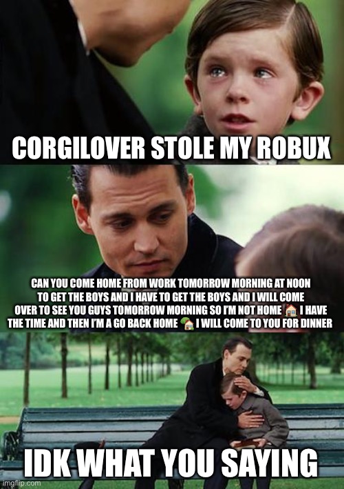 Finding Neverland Meme | CORGILOVER STOLE MY ROBUX; CAN YOU COME HOME FROM WORK TOMORROW MORNING AT NOON TO GET THE BOYS AND I HAVE TO GET THE BOYS AND I WILL COME OVER TO SEE YOU GUYS TOMORROW MORNING SO I’M NOT HOME 🏠 I HAVE THE TIME AND THEN I’M A GO BACK HOME 🏡 I WILL COME TO YOU FOR DINNER; IDK WHAT YOU SAYING | image tagged in memes,finding neverland | made w/ Imgflip meme maker