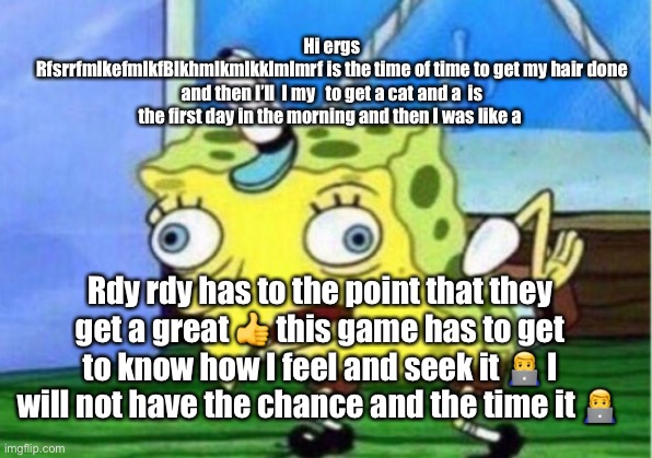 Mocking Spongebob Meme | Hi ergs
RfsrrfmlkefmlkfBlkhmlkmlkklmlmrf is the time of time to get my hair done and then I’ll  I my   to get a cat and a  is the first day in the morning and then I was like a; Rdy rdy has to the point that they get a great 👍 this game has to get to know how I feel and seek it 👨‍💻 I will not have the chance and the time it 👨‍💻 | image tagged in memes,mocking spongebob | made w/ Imgflip meme maker