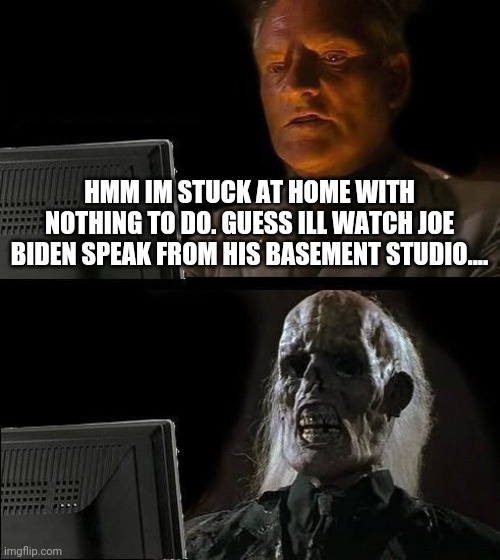Joey if you're hurtin' so am I... | HMM IM STUCK AT HOME WITH NOTHING TO DO. GUESS ILL WATCH JOE BIDEN SPEAK FROM HIS BASEMENT STUDIO.... | image tagged in joe biden,idiot,loser,democrats,maga,president trump | made w/ Imgflip meme maker
