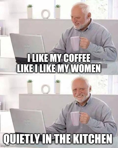 Hide the Pain Harold | I LIKE MY COFFEE LIKE I LIKE MY WOMEN; QUIETLY IN THE KITCHEN | image tagged in memes,hide the pain harold | made w/ Imgflip meme maker