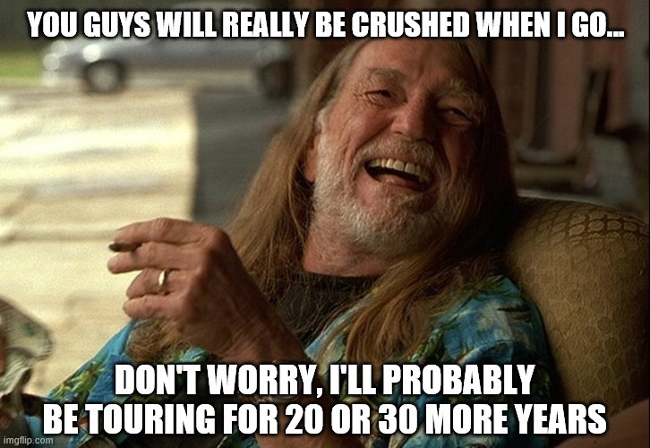 Willie Nelson died | YOU GUYS WILL REALLY BE CRUSHED WHEN I GO... DON'T WORRY, I'LL PROBABLY BE TOURING FOR 20 OR 30 MORE YEARS | image tagged in willie nelson died | made w/ Imgflip meme maker