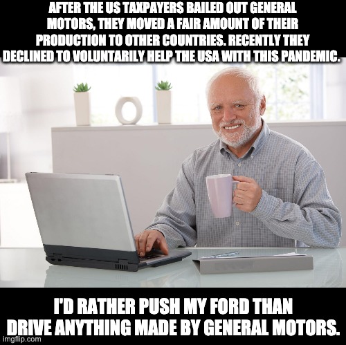 Shameful! | AFTER THE US TAXPAYERS BAILED OUT GENERAL MOTORS, THEY MOVED A FAIR AMOUNT OF THEIR PRODUCTION TO OTHER COUNTRIES. RECENTLY THEY DECLINED TO VOLUNTARILY HELP THE USA WITH THIS PANDEMIC. I'D RATHER PUSH MY FORD THAN DRIVE ANYTHING MADE BY GENERAL MOTORS. | image tagged in pandemic | made w/ Imgflip meme maker