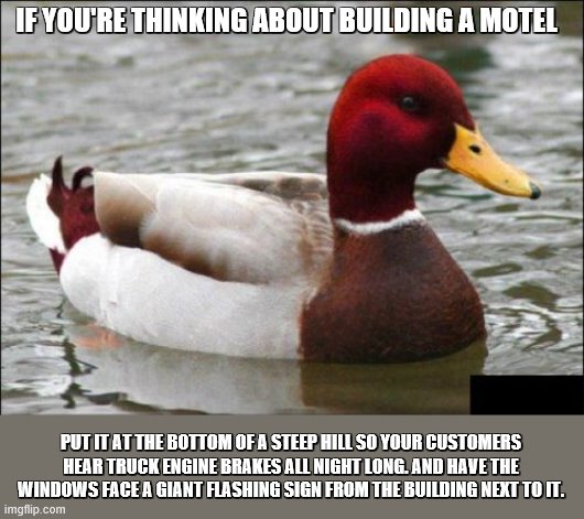 Malicious Advice Mallard Meme | IF YOU'RE THINKING ABOUT BUILDING A MOTEL; PUT IT AT THE BOTTOM OF A STEEP HILL SO YOUR CUSTOMERS HEAR TRUCK ENGINE BRAKES ALL NIGHT LONG. AND HAVE THE WINDOWS FACE A GIANT FLASHING SIGN FROM THE BUILDING NEXT TO IT. | image tagged in memes,malicious advice mallard | made w/ Imgflip meme maker