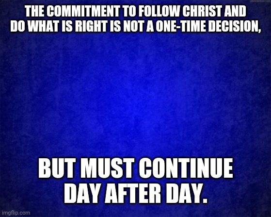 blue background | THE COMMITMENT TO FOLLOW CHRIST AND DO WHAT IS RIGHT IS NOT A ONE-TIME DECISION, BUT MUST CONTINUE DAY AFTER DAY. | image tagged in blue background | made w/ Imgflip meme maker