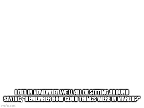 Blank White Template | I BET IN NOVEMBER WE'LL ALL BE SITTING AROUND SAYING, "REMEMBER HOW GOOD THINGS WERE IN MARCH?" | image tagged in blank white template | made w/ Imgflip meme maker