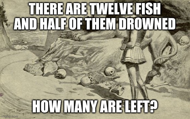 Riddles and Brainteasers | THERE ARE TWELVE FISH AND HALF OF THEM DROWNED; HOW MANY ARE LEFT? | image tagged in riddles and brainteasers | made w/ Imgflip meme maker