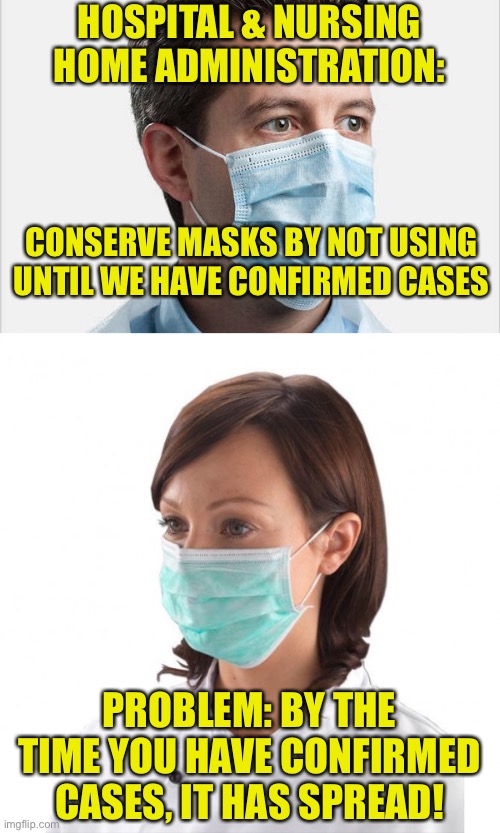 Medical - Business Conundrum | HOSPITAL & NURSING HOME ADMINISTRATION:; CONSERVE MASKS BY NOT USING UNTIL WE HAVE CONFIRMED CASES; PROBLEM: BY THE TIME YOU HAVE CONFIRMED CASES, IT HAS SPREAD! | image tagged in masks,ppe,corona,covid-19,public safety | made w/ Imgflip meme maker
