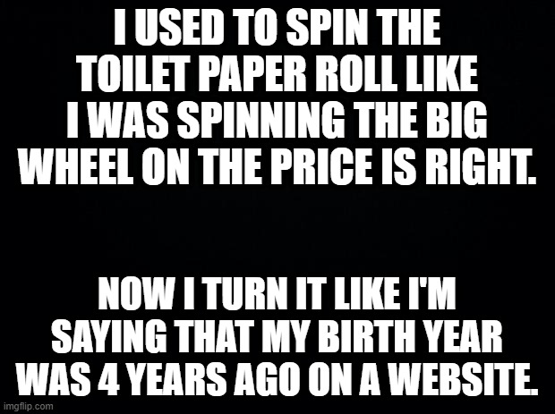 Black background | I USED TO SPIN THE TOILET PAPER ROLL LIKE I WAS SPINNING THE BIG WHEEL ON THE PRICE IS RIGHT. NOW I TURN IT LIKE I'M SAYING THAT MY BIRTH YEAR WAS 4 YEARS AGO ON A WEBSITE. | image tagged in black background | made w/ Imgflip meme maker