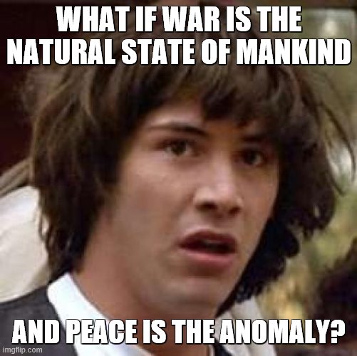 I don't believe there was ever a year in human history when there was no war going on someplace. | WHAT IF WAR IS THE NATURAL STATE OF MANKIND; AND PEACE IS THE ANOMALY? | image tagged in memes,conspiracy keanu,war,mankind,peoplekind | made w/ Imgflip meme maker