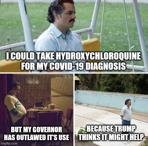 Sad Pablo Escobar | I COULD TAKE HYDROXYCHLOROQUINE FOR MY COVID-19 DIAGNOSIS; BUT MY GOVERNOR HAS OUTLAWED IT'S USE; BECAUSE TRUMP THINKS IT MIGHT HELP | image tagged in memes,sad pablo escobar | made w/ Imgflip meme maker
