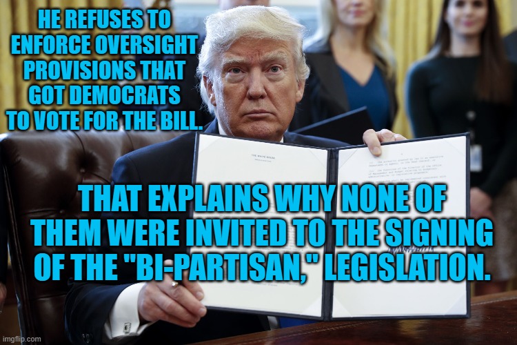 Donald Trump Executive Order | HE REFUSES TO ENFORCE OVERSIGHT PROVISIONS THAT GOT DEMOCRATS TO VOTE FOR THE BILL. THAT EXPLAINS WHY NONE OF THEM WERE INVITED TO THE SIGNING OF THE "BI-PARTISAN," LEGISLATION. | image tagged in donald trump executive order | made w/ Imgflip meme maker