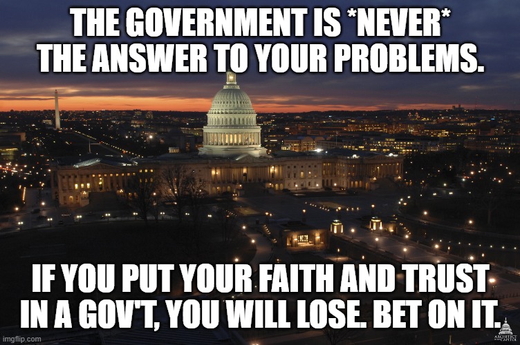 US Capitol Building At Night | THE GOVERNMENT IS *NEVER* THE ANSWER TO YOUR PROBLEMS. IF YOU PUT YOUR FAITH AND TRUST IN A GOV'T, YOU WILL LOSE. BET ON IT. | image tagged in us capitol building at night | made w/ Imgflip meme maker