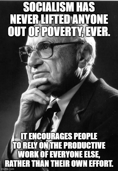 Milton Friedman | SOCIALISM HAS NEVER LIFTED ANYONE OUT OF POVERTY, EVER. IT ENCOURAGES PEOPLE TO RELY ON THE PRODUCTIVE WORK OF EVERYONE ELSE, RATHER THAN THEIR OWN EFFORT. | image tagged in milton friedman | made w/ Imgflip meme maker