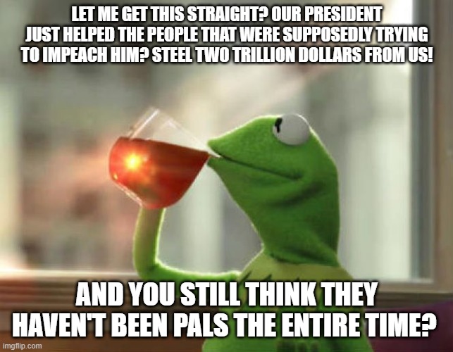 But That's None Of My Business (Neutral) Meme | LET ME GET THIS STRAIGHT? OUR PRESIDENT JUST HELPED THE PEOPLE THAT WERE SUPPOSEDLY TRYING TO IMPEACH HIM? STEEL TWO TRILLION DOLLARS FROM US! AND YOU STILL THINK THEY HAVEN'T BEEN PALS THE ENTIRE TIME? | image tagged in memes,but thats none of my business neutral | made w/ Imgflip meme maker
