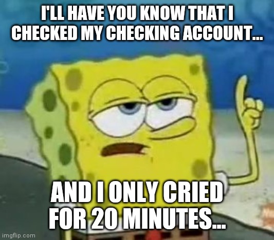 I'll Have You Know Spongebob Meme | I'LL HAVE YOU KNOW THAT I CHECKED MY CHECKING ACCOUNT... AND I ONLY CRIED FOR 20 MINUTES... | image tagged in memes,ill have you know spongebob,spongebob,funny memes,depression,relatable | made w/ Imgflip meme maker
