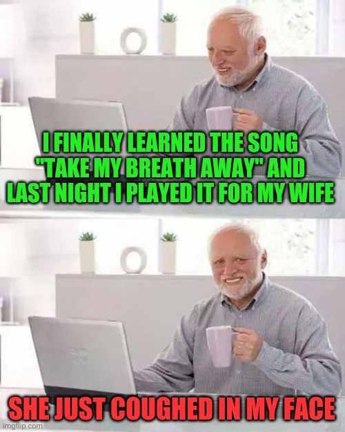 Hide the Pain Harold Meme | I FINALLY LEARNED THE SONG "TAKE MY BREATH AWAY" AND LAST NIGHT I PLAYED IT FOR MY WIFE; SHE JUST COUGHED IN MY FACE | image tagged in memes,hide the pain harold | made w/ Imgflip meme maker