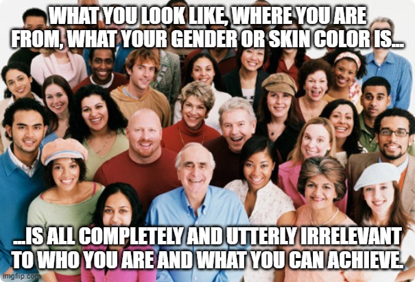 diversity | WHAT YOU LOOK LIKE, WHERE YOU ARE FROM, WHAT YOUR GENDER OR SKIN COLOR IS... ...IS ALL COMPLETELY AND UTTERLY IRRELEVANT TO WHO YOU ARE AND WHAT YOU CAN ACHIEVE. | image tagged in diversity | made w/ Imgflip meme maker