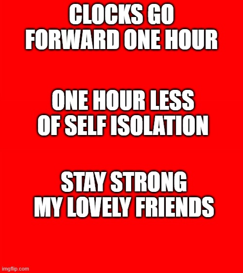 Bigass red blank template | CLOCKS GO FORWARD ONE HOUR; ONE HOUR LESS OF SELF ISOLATION; STAY STRONG MY LOVELY FRIENDS | image tagged in bigass red blank template | made w/ Imgflip meme maker