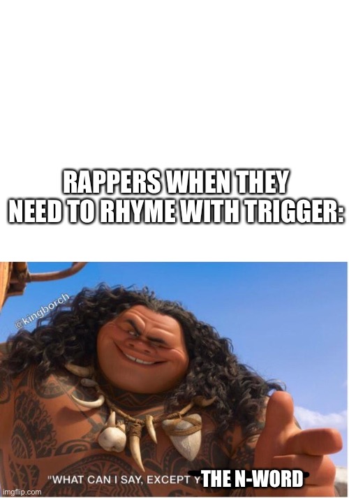 RAPPERS WHEN THEY NEED TO RHYME WITH TRIGGER:; THE N-WORD | image tagged in blank white template | made w/ Imgflip meme maker