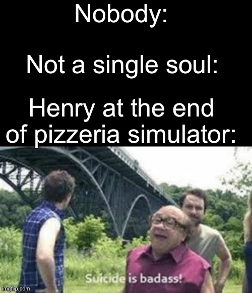 suicide is badass | Nobody:; Not a single soul:; Henry at the end of pizzeria simulator: | image tagged in suicide is badass | made w/ Imgflip meme maker