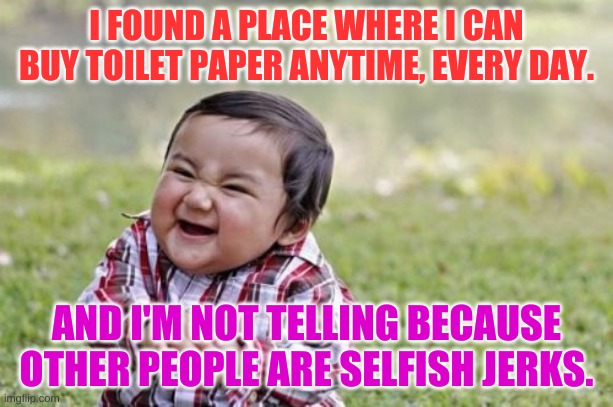 Evil Toddler | I FOUND A PLACE WHERE I CAN BUY TOILET PAPER ANYTIME, EVERY DAY. AND I'M NOT TELLING BECAUSE OTHER PEOPLE ARE SELFISH JERKS. | image tagged in memes,evil toddler | made w/ Imgflip meme maker