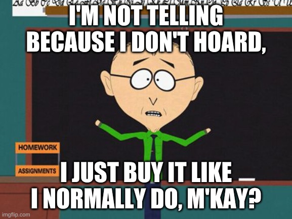 m'kay | I'M NOT TELLING BECAUSE I DON'T HOARD, I JUST BUY IT LIKE I NORMALLY DO, M'KAY? | image tagged in m'kay | made w/ Imgflip meme maker