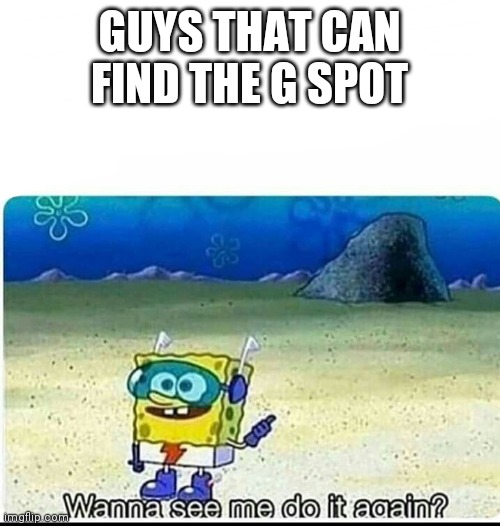 Spongebob wanna see me do it again | GUYS THAT CAN FIND THE G SPOT | image tagged in spongebob wanna see me do it again | made w/ Imgflip meme maker