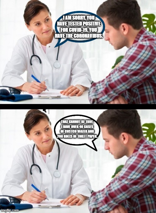 doctor and patient | I AM SORRY. YOU HAVE TESTED POSITIVE FOR COVID-19. YOU HAVE THE CORONAVIRUS. THAT CANNOT BE TRUE. I HAVE OVER 40 CASES OF COSTCO WATER AND 200 ROLLS OF TOILET PAPER. | image tagged in doctor and patient | made w/ Imgflip meme maker