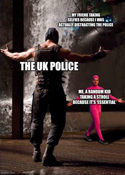 WHEEEEE | MY FRIEND TAKING SELFIES BECAUSE I WAS ACTUALLY DISTRACTING THE POLICE; THE UK POLICE; ME, A RANDOM KID TAKING A STROLL BECAUSE IT’S ‘ESSENTIAL’ | image tagged in pink guy vs bane,memes | made w/ Imgflip meme maker