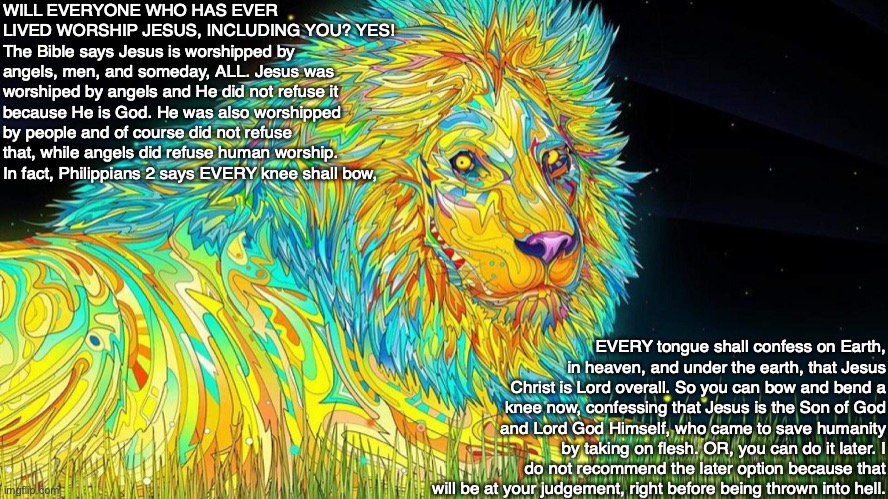 WILL EVERYONE WHO HAS EVER LIVED WORSHIP JESUS, INCLUDING YOU? YES! The Bible says Jesus is worshipped by angels, men, and someday, ALL. Jesus was worshiped by angels and He did not refuse it because He is God. He was also worshipped by people and of course did not refuse that, while angels did refuse human worship. 
In fact, Philippians 2 says EVERY knee shall bow, EVERY tongue shall confess on Earth, in heaven, and under the earth, that Jesus Christ is Lord overall. So you can bow and bend a knee now, confessing that Jesus is the Son of God and Lord God Himself, who came to save humanity by taking on flesh. OR, you can do it later. I do not recommend the later option because that will be at your judgement, right before being thrown into hell. | image tagged in jesus,worship,heaven,hell,bible,god | made w/ Imgflip meme maker