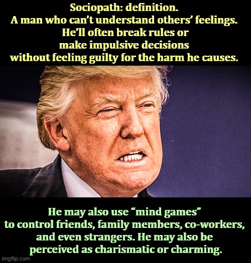 This is what the dictionary had to say about the word "sociopath." And right next to the entry they had his picture. | Sociopath: definition. 
A man who can’t understand others’ feelings. 
He’ll often break rules or make impulsive decisions 
without feeling guilty for the harm he causes. He may also use “mind games” 
to control friends, family members, co-workers, 
and even strangers. He may also be 
perceived as charismatic or charming. | image tagged in trump,sociopath,nutjob,bizarro,creepy,asylum | made w/ Imgflip meme maker
