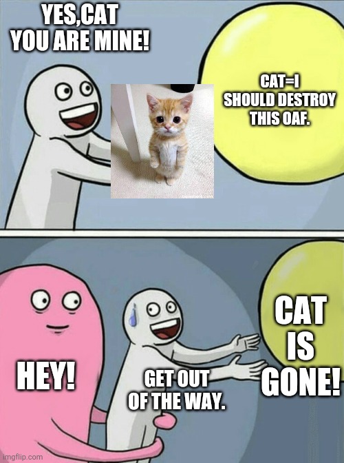 Running Away Balloon | YES,CAT YOU ARE MINE! CAT=I SHOULD DESTROY THIS OAF. CAT IS GONE! HEY! GET OUT OF THE WAY. | image tagged in memes,running away balloon | made w/ Imgflip meme maker