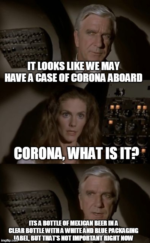 Airplane What Is It? | IT LOOKS LIKE WE MAY HAVE A CASE OF CORONA ABOARD; CORONA, WHAT IS IT? ITS A BOTTLE OF MEXICAN BEER IN A CLEAR BOTTLE WITH A WHITE AND BLUE PACKAGING LABEL, BUT THAT'S NOT IMPORTANT RIGHT NOW | image tagged in airplane what is it | made w/ Imgflip meme maker
