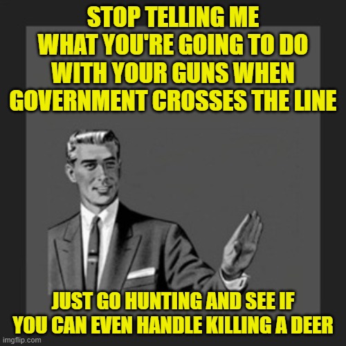 Stop Talking Gun Owners | STOP TELLING ME WHAT YOU'RE GOING TO DO WITH YOUR GUNS WHEN GOVERNMENT CROSSES THE LINE; JUST GO HUNTING AND SEE IF YOU CAN EVEN HANDLE KILLING A DEER | image tagged in memes,kill yourself guy,shut up,guns,government,hunting | made w/ Imgflip meme maker