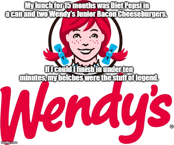 Wendy's | My lunch for 15 months was Diet Pepsi in a can and two Wendy's Junior Bacon Cheeseburgers. If I could I finish in under ten minutes, my belc | image tagged in wendy's | made w/ Imgflip meme maker