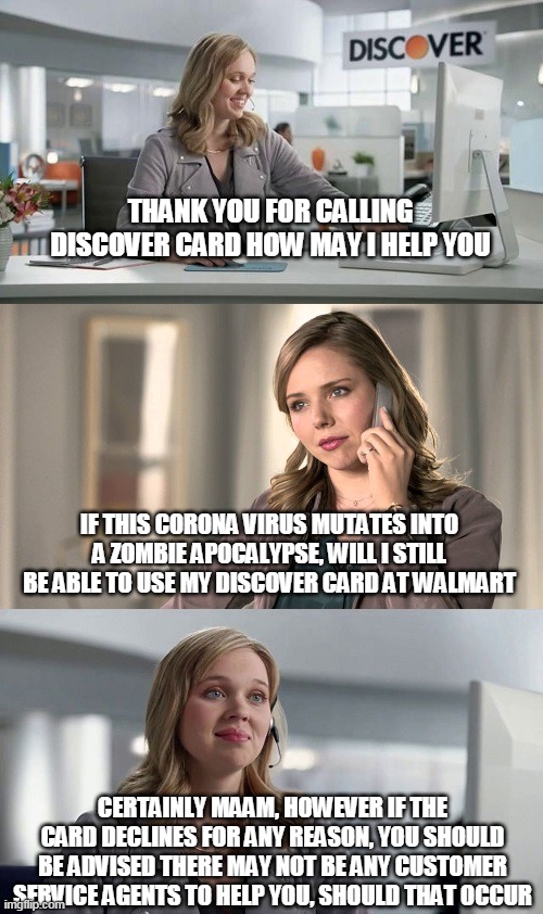 Discover Card Commercial | THANK YOU FOR CALLING DISCOVER CARD HOW MAY I HELP YOU; IF THIS CORONA VIRUS MUTATES INTO A ZOMBIE APOCALYPSE, WILL I STILL BE ABLE TO USE MY DISCOVER CARD AT WALMART; CERTAINLY MAAM, HOWEVER IF THE CARD DECLINES FOR ANY REASON, YOU SHOULD BE ADVISED THERE MAY NOT BE ANY CUSTOMER SERVICE AGENTS TO HELP YOU, SHOULD THAT OCCUR | image tagged in discover card commercial | made w/ Imgflip meme maker