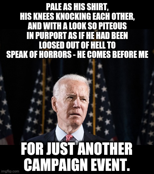 How long will this farce go on? | PALE AS HIS SHIRT, HIS KNEES KNOCKING EACH OTHER, AND WITH A LOOK SO PITEOUS IN PURPORT AS IF HE HAD BEEN LOOSED OUT OF HELL TO SPEAK OF HORRORS - HE COMES BEFORE ME; FOR JUST ANOTHER CAMPAIGN EVENT. | image tagged in memes,joe biden,senile,creep,election 2020 | made w/ Imgflip meme maker