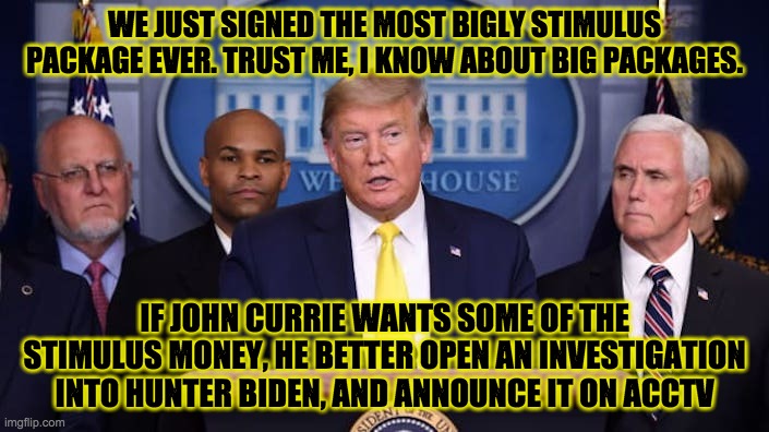 WE JUST SIGNED THE MOST BIGLY STIMULUS PACKAGE EVER. TRUST ME, I KNOW ABOUT BIG PACKAGES. IF JOHN CURRIE WANTS SOME OF THE STIMULUS MONEY, HE BETTER OPEN AN INVESTIGATION INTO HUNTER BIDEN, AND ANNOUNCE IT ON ACCTV | made w/ Imgflip meme maker