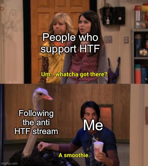 Whatcha Got There? |  People who support HTF; Following the anti HTF stream; Me | image tagged in whatcha got there | made w/ Imgflip meme maker
